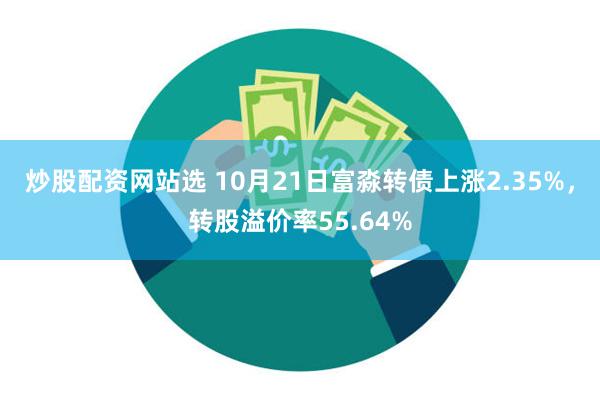炒股配资网站选 10月21日富淼转债上涨2.35%，转股溢价率55.64%