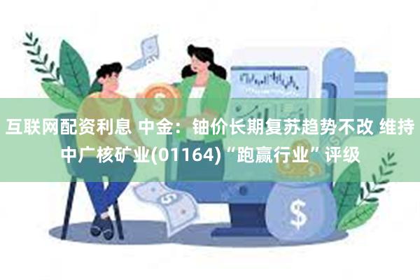 互联网配资利息 中金：铀价长期复苏趋势不改 维持中广核矿业(01164)“跑赢行业”评级