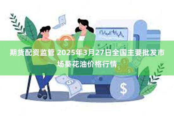 期货配资监管 2025年3月27日全国主要批发市场葵花油价格行情