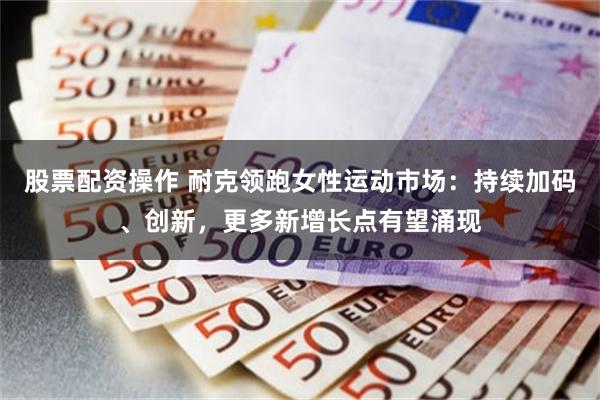 股票配资操作 耐克领跑女性运动市场：持续加码、创新，更多新增长点有望涌现