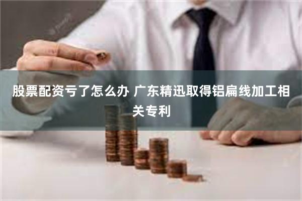 股票配资亏了怎么办 广东精迅取得铝扁线加工相关专利