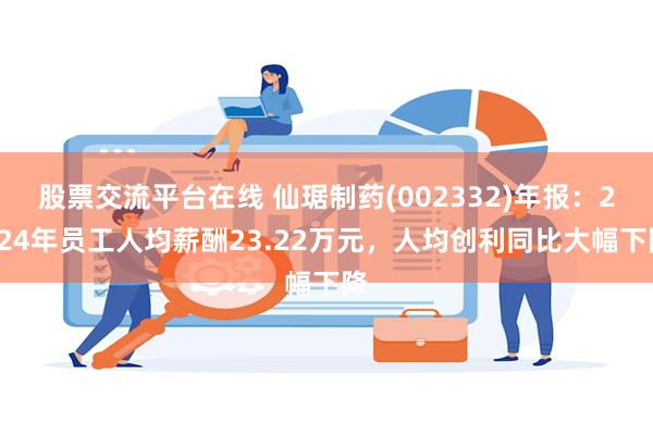 股票交流平台在线 仙琚制药(002332)年报：2024年员工人均薪酬23.22万元，人均创利同比大幅下降