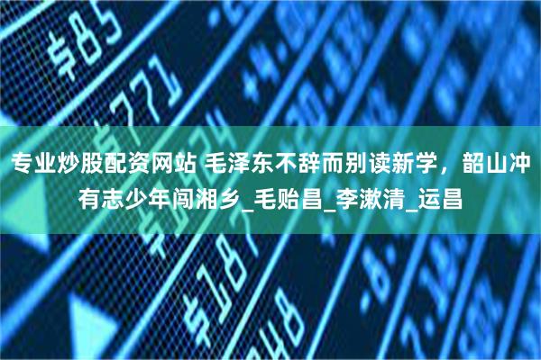 专业炒股配资网站 毛泽东不辞而别读新学，韶山冲有志少年闯湘乡_毛贻昌_李漱清_运昌